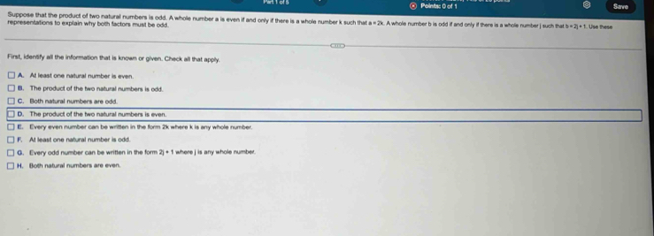 Save
Suppose that the product of two natural numbers is odd. A whole number a is even if and only if there is a whole number k such that a=2k
representations to explain why both factors must be odd. . A whole number b is odd if and only if there is a whole number | such that b=2l|+1. Use these
First, idenlify all the information that is known or given. Check all that apply.
A. At least one natural number is even
B. The product of the two natural numbers is odd.
C. Both natural numbers are odd
D. The product of the two natural numbers is even.
E. Every even number can be written in the form 2k where k is any whole number.
F. At least one natural number is odd.
G. Every odd number can be written in the form 2j+1 where jis any whole number.
H. Both natural numbers are even.