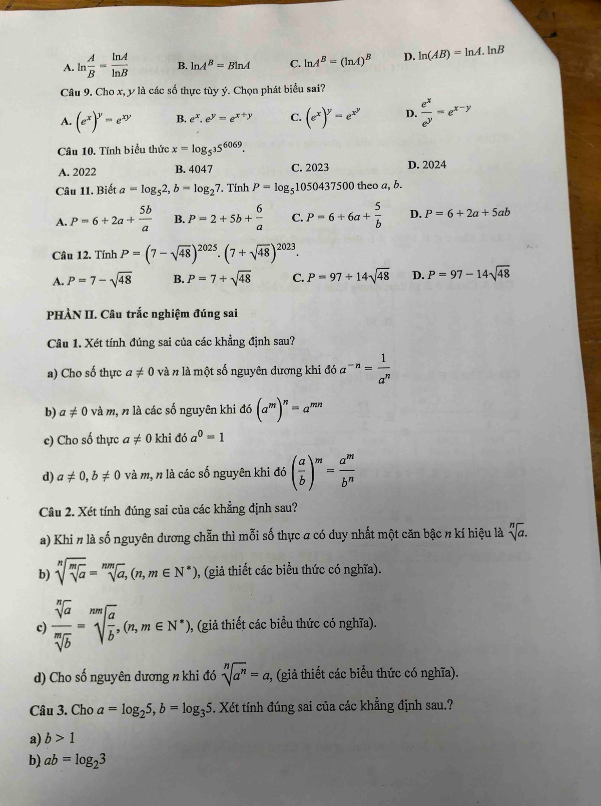 A. ln  A/B = ln A/ln B  B. ln A^B=Bln A C. ln A^B=(ln A)^B D. ln (AB)=ln A.. lnB
Câu 9. Cho x, y là các số thực tùy ý. Chọn phát biểu sai?
A. (e^x)^y=e^(xy) B. e^x.e^y=e^(x+y) C. (e^x)^y=e^(x^y) D.  e^x/e^y =e^(x-y)
Câu 10. Tính biểu thức x=log _5^35^(6069).
A. 2022 B. 4047 C. 2023 D. 2024
Câu 11. Biết a=log _52,b=log _27 Tính P=log _51050437500 theo a, b.
A. P=6+2a+ 5b/a  B. P=2+5b+ 6/a  C. P=6+6a+ 5/b  D. P=6+2a+5ab
Câu 12. Tính P=(7-sqrt(48))^2025.(7+sqrt(48))^2023.
A. P=7-sqrt(48) B. P=7+sqrt(48) C. P=97+14sqrt(48) D. P=97-14sqrt(48)
PHÀN II. Câu trắc nghiệm đúng sai
Câu 1. Xét tính đúng sai của các khẳng định sau?
a) Cho số thực a!= 0 và n là một số nguyên dương khi đó a^(-n)= 1/a^n 
b) a!= 0 và m, n là các số nguyên khi đó (a^m)^n=a^(mn)
c) Cho số thực a!= 0 khi đó a^0=1
d) a!= 0,b!= 0 và m, n là các số nguyên khi đó ( a/b )^m= a^m/b^n 
Câu 2. Xét tính đúng sai của các khẳng định sau?
a) Khi n là số nguyên dương chẵn thì mỗi số thực a có duy nhất một căn bậc n kí hiệu là sqrt[n](a).
b) sqrt[n](sqrt [m]a)=sqrt[nm](a),(n,m∈ N^*) 0, (giả thiết các biểu thức có nghĩa).
c)  sqrt[n](a)/sqrt[m](b) =sqrt[mm](frac a)b,(n,m∈ N^*) 0, (giả thiết các biểu thức có nghĩa).
d) Cho số nguyên dương n khi đó sqrt[n](a^n)=a 2, (giả thiết các biểu thức có nghĩa).
Câu 3. Cho a=log _25,b=log _35. Xét tính đúng sai của các khẳng định sau.?
a) b>1
b) ab=log _23