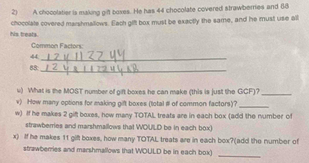 A chocolatier is making gift boxes. He has 44 chocolate covered strawberries and 88
chocolate covered marshmallows. Each gift box must be exactly the same, and he must use all 
his treats. 
Common Factors:
44 _
88 :_ 
u) What is the MOST number of gift boxes he can make (this is just the GCF)?_ 
v) How many options for making gift boxes (total # of common factors)?_ 
w) If he makes 2 gift boxes, how many TOTAL treats are in each box (add the number of 
strawberries and marshmallows that WOULD be in each box) 
x) If he makes 11 gift boxes, how many TOTAL treats are in each box?(add the number of 
strawberries and marshmallows that WOULD be in each box) 
_