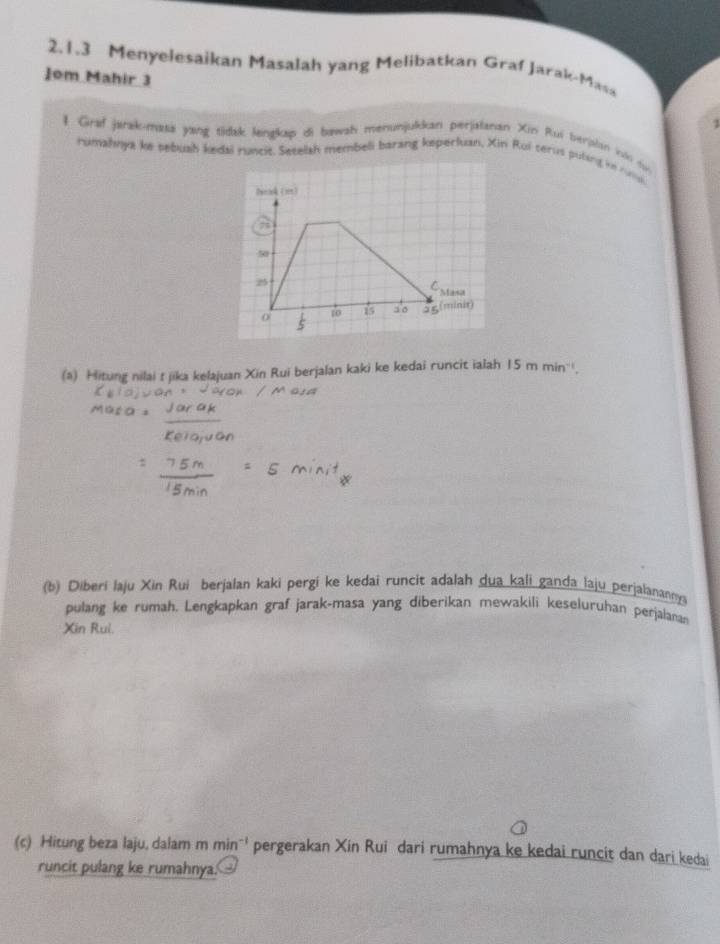 Menyelesaikan Masalah yang Melibatkan Graf Jarak-Masa 
Jom Mahir 3 
3 
1 Graf jarakomasa yang tidak lengkap di bawsh menunjukkan perjalanan Xin Rui berjalan in dj 
rumahnya ke pebush kedai runcit. Setelsh membell barang keperfuan, Xin Rui cerus puling in rmi 
(a) Hitung nilai t jika kelajuan Xin Rui berjalan kaki ke kedai runcit ialah 15 m min '. 
(b) Diberi laju Xin Rui berjalan kaki pergi ke kedai runcit adalah dua kali ganda laju perjalananny 
pulang ke rumah. Lengkapkan graf jarak-masa yang diberikan mewakili keseluruhan perjalanan 
Xin Rui. 
(c) Hitung beza laju, dalam m min^(-1) pergerakan Xin Rui dari rumahnya ke kedai runcit dan dari kedai 
runcit pulang ke rumahnya.