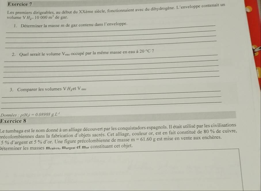 Les premiers dirigeables, au début du XXème siècle, fonctionnaient avec du dihydrogène. L'enveloppe contenait un 
volume V H_2=10000m^3 de gaz. 
_1. Déterminer la masse m de gaz contenu dans l'enveloppe. 
_ 
_ 
_ 
_ 
2. Quel serait le volume Vess occupé par la même masse en eau à 20°C ? 
_ 
_ 
_ 
_ 
_ 
3. Comparer les volumes V H_2 et Veau 
_ 
_ 
Données : p(H_2)=0.08988g.L^(-1)
Exercice 8 
Le tumbaga est le nom donné à un alliage découvert par les conquistadors espagnols. Il était utilisé par les civilisations 
précolombiennes dans la fabrication d'objets sacrés. Cet alliage, couleur or, est en fait constitué de 80 % de cuivre,
5 % d'argent et 5 % d'or. Une figure précolombienne de masse m=61.60 g est mise en vente aux enchères. 
Déterminer les masses méivre, margel et mar constituant cet objet.