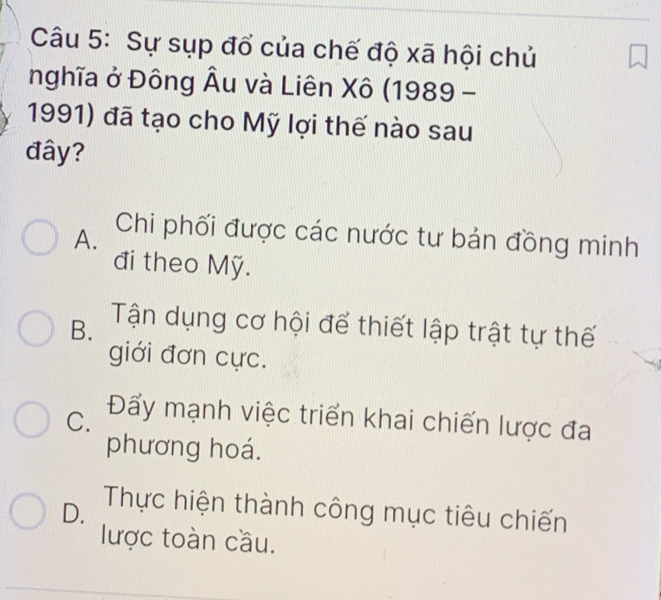 Sự sụp đổ của chế độ xã hội chủ
nghĩa ở Đông Âu và Liên Xô (1989 -
1991) đã tạo cho Mỹ lợi thế nào sau
đây?
A.
Chi phối được các nước tư bản đồng minh
đi theo Mỹ.
B. Tận dụng cơ hội để thiết lập trật tự thế
giới đơn cực.
C. Đẩy mạnh việc triển khai chiến lược đa
phương hoá.
D.
Thực hiện thành công mục tiêu chiến
lược toàn cầu.