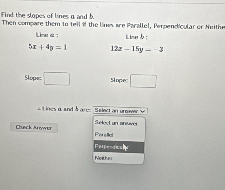 Find the slopes of lines a and b.
Then compare them to tell if the lines are Parallel, Perpendicular or Neithe
Line a : Line b :
5x+4y=1
12x-15y=-3
Slope: □ Slope: □ 
☆ Lines α and b are: | Select an answer
Select an answer
Check Answer
Parallel
Perpendicu
Neither