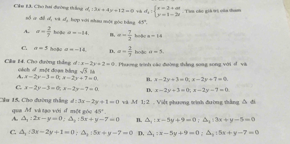 Cho hai đường thẳng d_1:3x+4y+12=0 và d_2:beginarrayl x=2+at y=1-2tendarray.. Tìm các giá trị của tham
số a đề d_1 và d_2 hợp với nhau một góc bằng 45°.
A. a= 2/7  hoặc a=-14. B. a= 7/2  hoặc a=14
C. a=5 hoặc a=-14. D. a= 2/7  hoặc a=5. 
Câu 14. Cho đường thẳng d : x-2y+2=0. Phương trình các đường thẳng song song với đ và
cách đ một đoạn bằng sqrt(5)1 à
A. x-2y-3=0; x-2y+7=0.
B. x-2y+3=0; x-2y+7=0.
C. x-2y-3=0; x-2y-7=0.
D. x-2y+3=0; x-2y-7=0. 
Câu 15. Cho đường thẳng d:3x-2y+1=0 và M 1; 2. Viết phương trình đường thằng △ di
qua M và tạo với đ một góc 45°.
A. △ _1:2x-y=0; △ _2:5x+y-7=0 B. △ _1:x-5y+9=0; △ _2:3x+y-5=0
C. △ _1:3x-2y+1=0; △ _2:5x+y-7=0 D. △ _1:x-5y+9=0;△ _2:5x+y-7=0