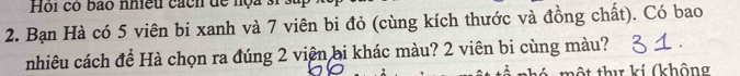 Hội có bao nhiều cách dể nọa sĩ . 
2. Bạn Hà có 5 viên bi xanh và 7 viên bi đỏ (cùng kích thước và đồng chất). Có bao 
nhiêu cách đề Hà chọn ra đúng 2 viên bi khác màu? 2 viên bi cùng màu? . 
tộ t thư kí (không