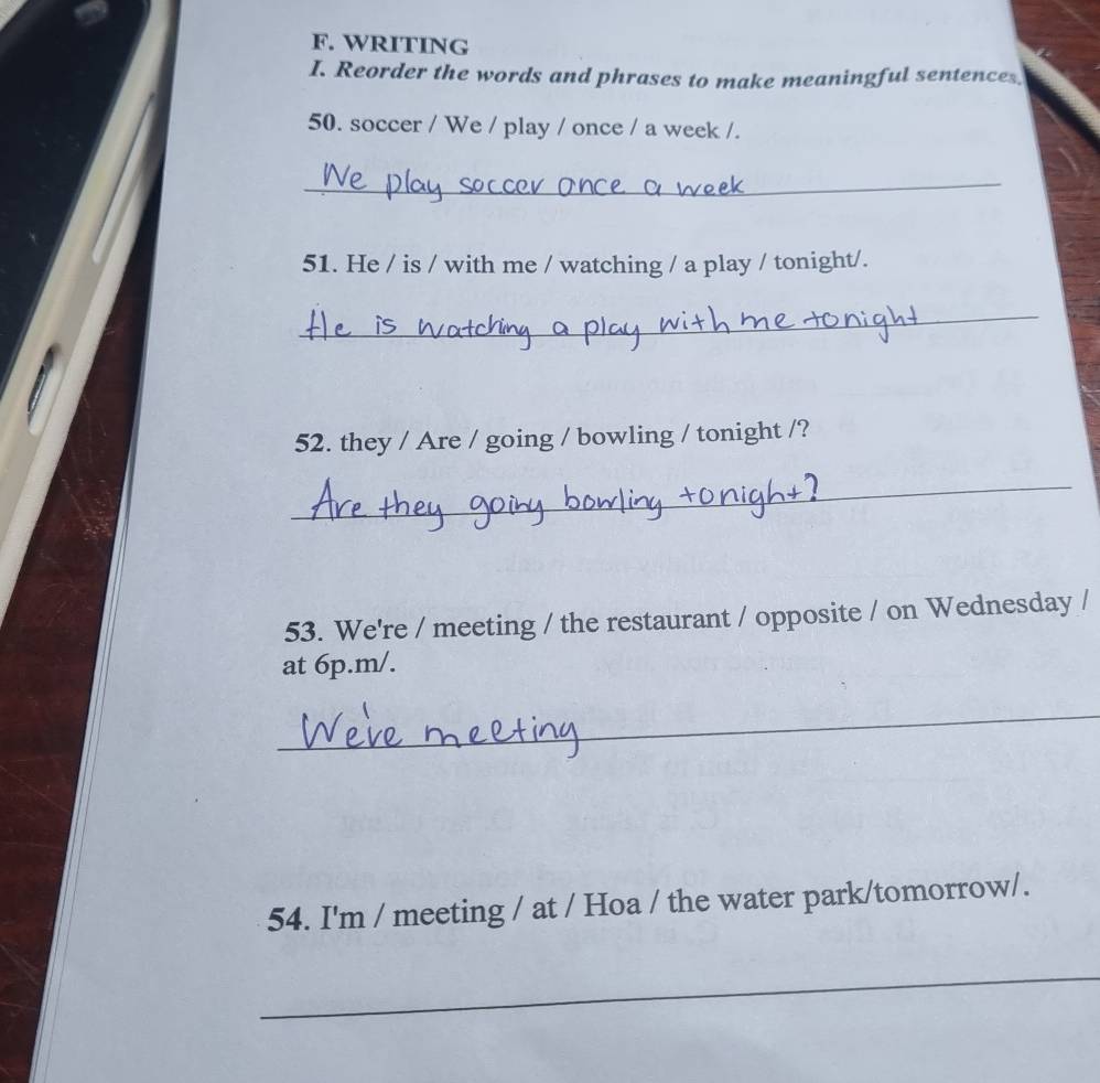 WRITING 
I. Reorder the words and phrases to make meaningful sentences. 
50. soccer / We / play / once / a week /. 
_ 
51. He / is / with me / watching / a play / tonight/. 
_ 
52. they / Are / going / bowling / tonight /? 
_ 
53. We're / meeting / the restaurant / opposite / on Wednesday / 
at 6p.m/. 
_ 
54. I'm / meeting / at / Hoa / the water park/tomorrow/. 
_