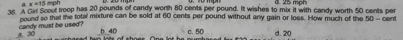 a. x=15mph
d. T0 mph d. 25 mph
36. A Girl Scout troop has 20 pounds of candy worth 80 cents per pound. It wishes to mix it with candy worth 50 cents per
pound so that the total mixture can be sold at 60 cents per pound without any gain or loss. How much of the 50 - cent
candy must be used?
b. 40
a. 30 c. 50 d. 20