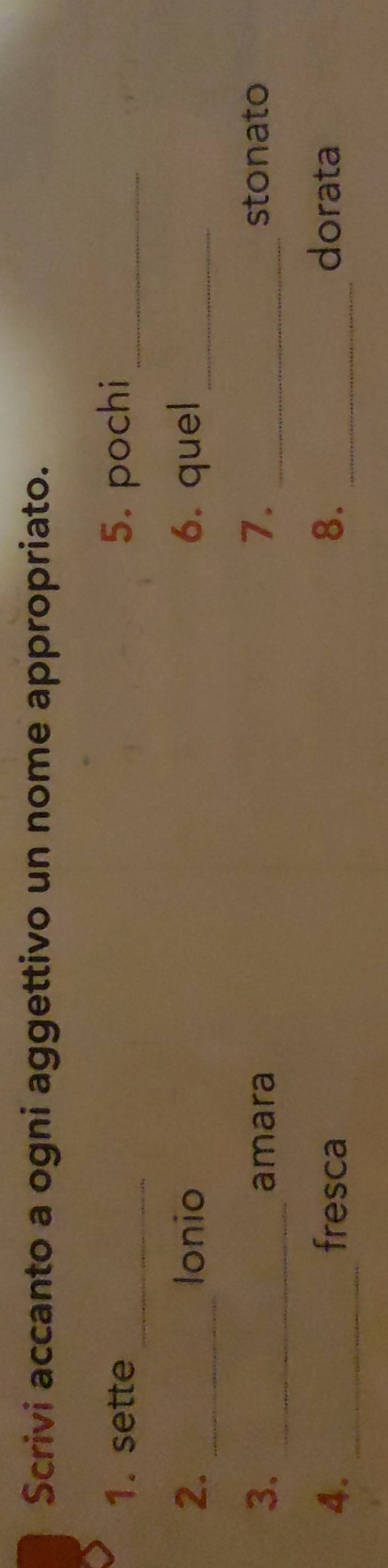 Scrivi accanto a ogni aggettivo un nome appropriato. 
1. sette _5. pochi_ 
2. _lonio 6. quel_ 
3. _amara 7. _stonato 
4. _fresca 8. _dorata