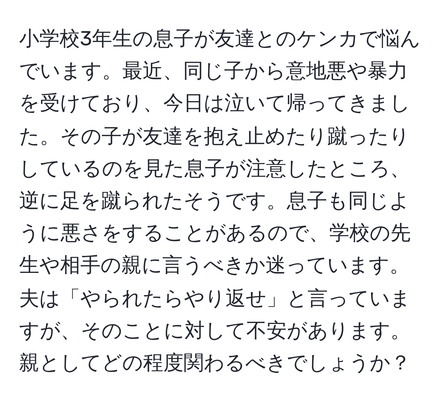 小学校3年生の息子が友達とのケンカで悩んでいます。最近、同じ子から意地悪や暴力を受けており、今日は泣いて帰ってきました。その子が友達を抱え止めたり蹴ったりしているのを見た息子が注意したところ、逆に足を蹴られたそうです。息子も同じように悪さをすることがあるので、学校の先生や相手の親に言うべきか迷っています。夫は「やられたらやり返せ」と言っていますが、そのことに対して不安があります。親としてどの程度関わるべきでしょうか？