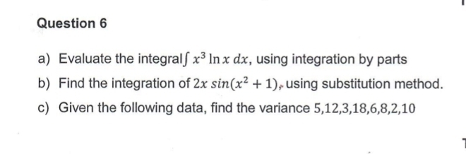 Evaluate the integral∫ x^3ln xdx , using integration by parts 
b) Find the integration of 2xsin (x^2+1) , using substitution method. 
c) Given the following data, find the variance 5, 12, 3, 18, 6, 8, 2, 10