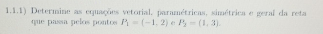 1.1.1) Determine as equações vetorial, paramétricas, simétrica e geral da reta 
que passa pelos pontos P_1=(-1,2) e P_2=(1,3).