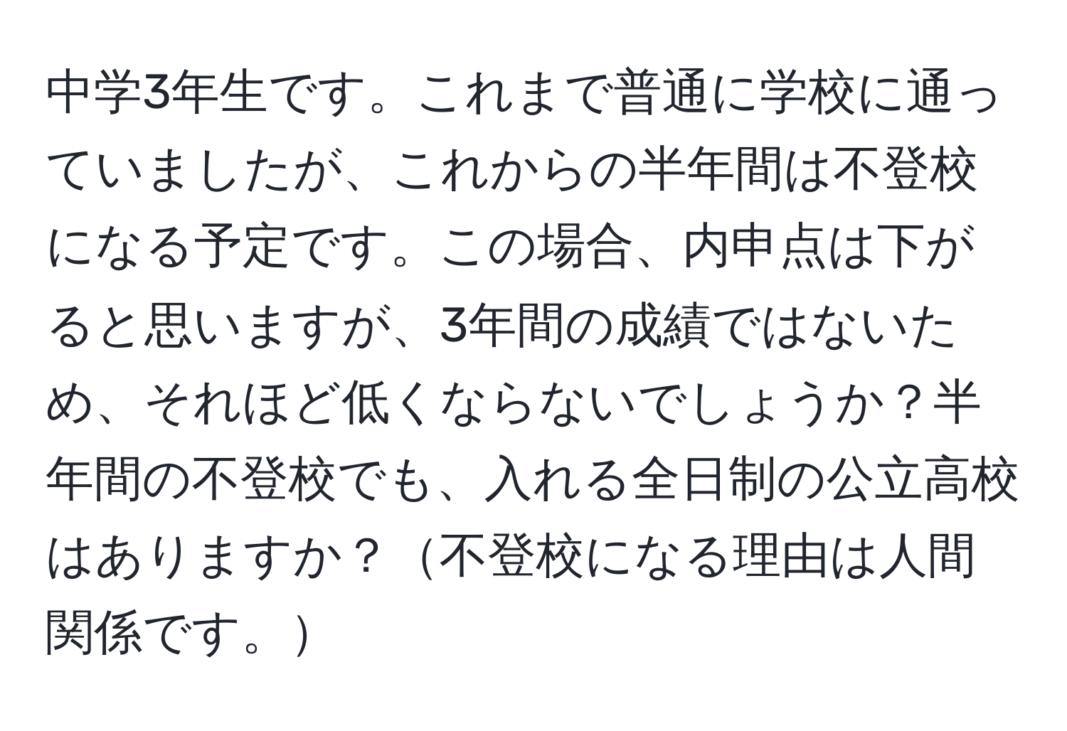 中学3年生です。これまで普通に学校に通っていましたが、これからの半年間は不登校になる予定です。この場合、内申点は下がると思いますが、3年間の成績ではないため、それほど低くならないでしょうか？半年間の不登校でも、入れる全日制の公立高校はありますか？不登校になる理由は人間関係です。