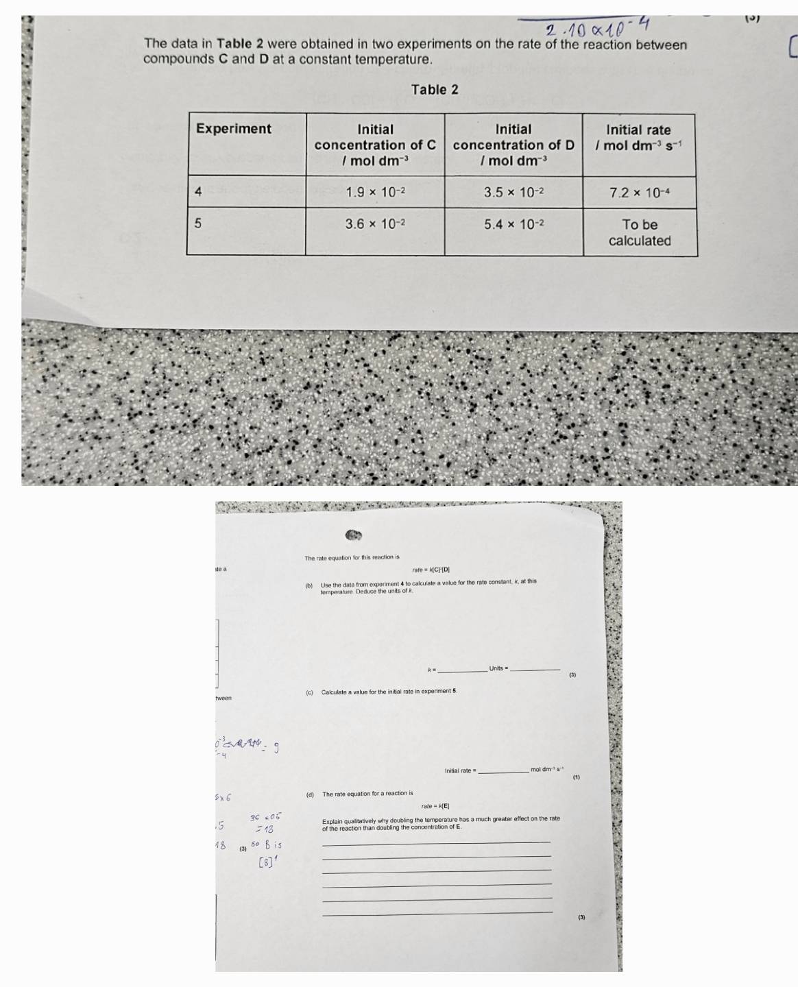 The data in Table 2 were obtained in two experiments on the rate of the reaction between
compounds C and D at a constant temperature.
Table 2
The rate equation for this reaction is
e a rate=k[C]^2[D]
(b) Use the data from experiment 4 to calculate a value for the rate constant, k, at this
k= _ Units=
(3)
(c) Calculate a value for the initial rate in experiment 5
_
mol dm ³ s
(1)
8x 6 (d) The rate equation for a reaction is
/ale=k(E)
36.6^-.5 =18
18 50B
_
_
_
_
_
_
(3)