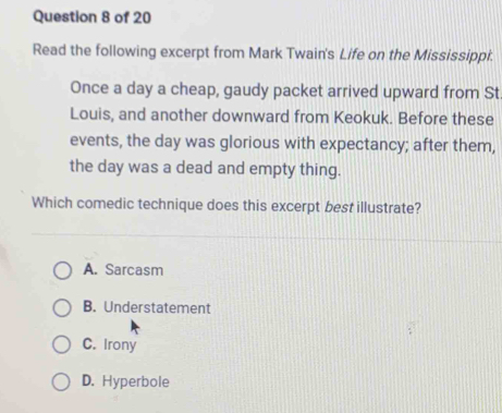 Read the following excerpt from Mark Twain's Life on the Mississippi.
Once a day a cheap, gaudy packet arrived upward from St.
Louis, and another downward from Keokuk. Before these
events, the day was glorious with expectancy; after them,
the day was a dead and empty thing.
Which comedic technique does this excerpt best illustrate?
A. Sarcasm
B. Understatement
C. Irony
D. Hyperbole