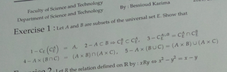 Faculty of Science and Technology
Department of Science and Technology By : Bessioud Karima
Exercise 1 : Let A and B are subsets of the universal set E. Show that
1-C_E(C_E^(A)=A, 2-A⊂ BRightarrow C_E^B⊂ C_E^A, 3-C_E^(A∪ B)=C_E^A∩ C_E^B
4-A* (B∩ C)=(A* B)∩ (A* C), 5-A* (B∪ C)=(A* B)∪ (A* C)
2 : L et 8 the relation defined on Rby:xRyLeftrightarrow x^2)-y^2=x-y