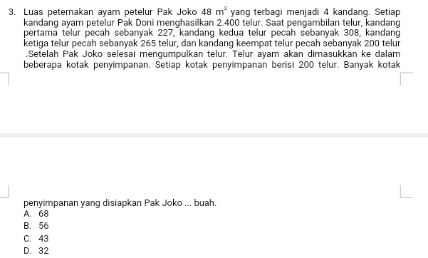 Luas peternakan ayam petelur Pak Joko 48m^2 yang terbagi menjadi 4 kandang. Setiap
kandang ayam petelur Pak Doni menghasilkan 2.400 telur. Saat pengambilan telur, kandang
pertama telur pecah sebanyak 227, kandang kedua telur pecah sebanyak 308, kandang
ketiga telur pecah sebanyak 265 telur, dan kandang keempat telur pecah sebanyak 200 telur
.Setelah Pak Joko selesai mengumpulkan telur. Telur ayam akan dimasukkan ke dalam
beberapa kotak penyimpanan. Setiap kotak penyimpanan berisi 200 telur. Banyak kotak
penyimpanan yang disiapkan Pak Joko ... buah.
A. 68
B. 56
C. 43
D. 32