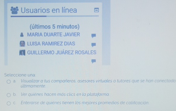 Usuarios en línea
(últimos 5 minutos)
MARIA DUARTE JAVIER
a LUISA RAMIREZ DIAS
GUILLERMO JUÁREZ ROSALES
Seleccione una
a. Visualizar a tus compañeros, asesores virtuales o tutores que se han conectado
últimamente
b. Ver quienes hacen más clics en la plataforma
c. Enterarse de quiénes tienen los mejores promedios de calificación.