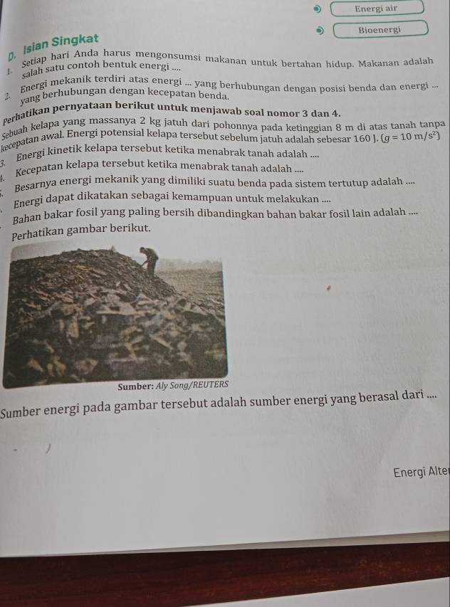 Energi air 
Bioenergi 
D, Isian Singkat 
1. Setiap hari Anda harus mengonsumsi makanan untuk bertahan hidup. Makanan adalah 
salah satu contoh bentuk energi .... 
2. Energi mekanik terdiri atas energi ... yang berhubungan dengan posisi benda dan energi ... 
vang berhubungan dengan kecepatan benda 
Perhatikan pernyataan berikut untuk menjawab soal nomor 3 dan 4. 
Sebuah kelapa yang massanya 2 kg jatuh dari pohonnya pada ketinggian 8 m di atas tanah tanpa 
kecepatan awal. Energi potensial kelapa tersebut sebelum jatuh adalah sebesar 160 (g=10m/s^2)
3. Energi kinetik kelapa tersebut ketika menabrak tanah adalah .... 
Kecepatan kelapa tersebut ketika menabrak tanah adalah .... 
Besarnya energi mekanik yang dimiliki suatu benda pada sistem tertutup adalah .... 
Energi dapat dikatakan sebagai kemampuan untuk melakukan ... 
Bahan bakar fosil yang paling bersih dibandingkan bahan bakar fosil lain adalah .... 
Perhatikan gambar berikut. 
Sumber energi pada gambar tersebut adalah sumber energi yang berasal dari .... 
Energi Alte