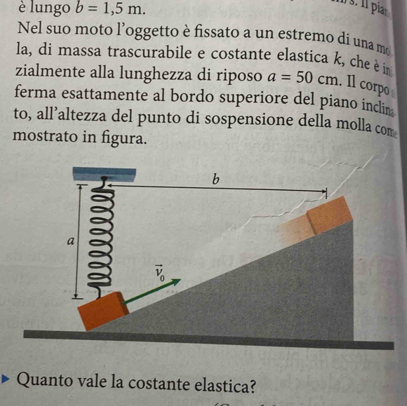 è lungo b=1,5m.
1 s. 11 piar
Nel suo moto l’oggetto è fissato a un estremo di una mo
la, di massa trascurabile e costante elastica k, che è in
zialmente alla lunghezza di riposo a=50cm. Il corpo
ferma esattamente al bordo superiore del piano inclin 
to, all’altezza del punto di sospensione della molla com
mostrato in figura.
Quanto vale la costante elastica?