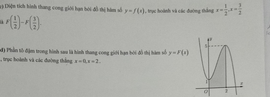 Diện tích hình thang cong giới hạn bởi đồ thị hàm số y=f(x) , trục hoành và các đường thẳng x= 1/2 , x= 3/2 
là F( 1/2 )-F( 3/2 ). 
d) Phần tô đậm trong hình sau là hình thang cong giới hạn bởi đồ thị hàm số y=F(x)
, trục hoành và các đường thẳng x=0, x=2.