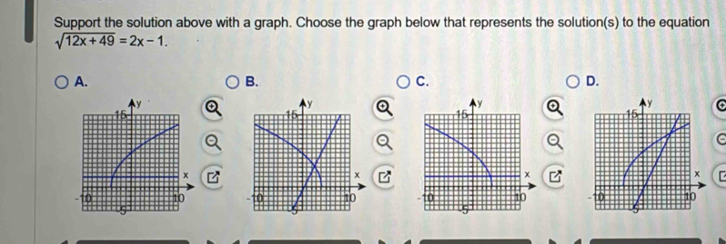 Support the solution above with a graph. Choose the graph below that represents the solution(s) to the equation
sqrt(12x+49)=2x-1. 
A. 
B. 
C. 
D.