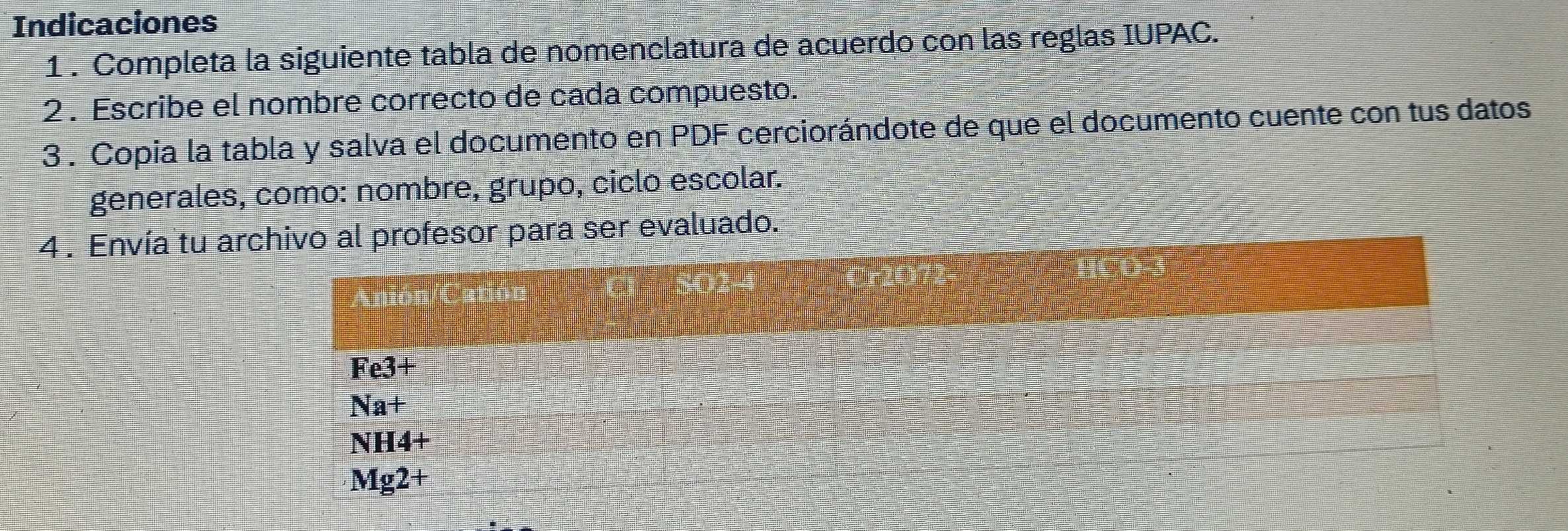 Indicaciones
1 . Completa la siguiente tabla de nomenclatura de acuerdo con las reglas IUPAC.
2 . Escribe el nombre correcto de cada compuesto.
3 . Copia la tabla y salva el documento en PDF cerciorándote de que el documento cuente con tus datos
generales, como: nombre, grupo, ciclo escolar.
4 . Envía tu archivo al profesor para ser evaluado.
Fe3+
Na+
NH4+
Mg2+