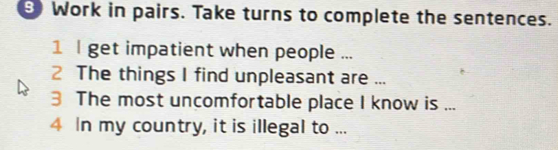 θ Work in pairs. Take turns to complete the sentences. 
1 l get impatient when people ... 
2 The things I find unpleasant are ... 
3 The most uncomfortable place I know is ... 
4 In my country, it is illegal to ...