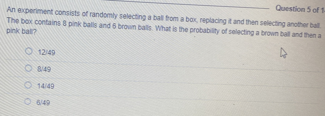 An experiment consists of randomly selecting a ball from a box, replacing it and then selecting another ball.
The box contains 8 pink balls and 6 brown balls. What is the probability of selecting a brown ball and then a
pink ball?
12/49
8/49
14/49
6/49