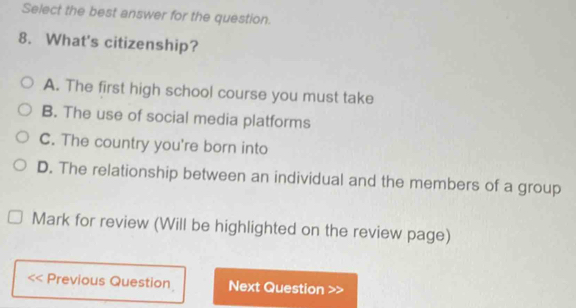 Select the best answer for the question.
8. What's citizenship?
A. The first high school course you must take
B. The use of social media platforms
C. The country you're born into
D. The relationship between an individual and the members of a group
Mark for review (Will be highlighted on the review page)
Previous Question Next Question