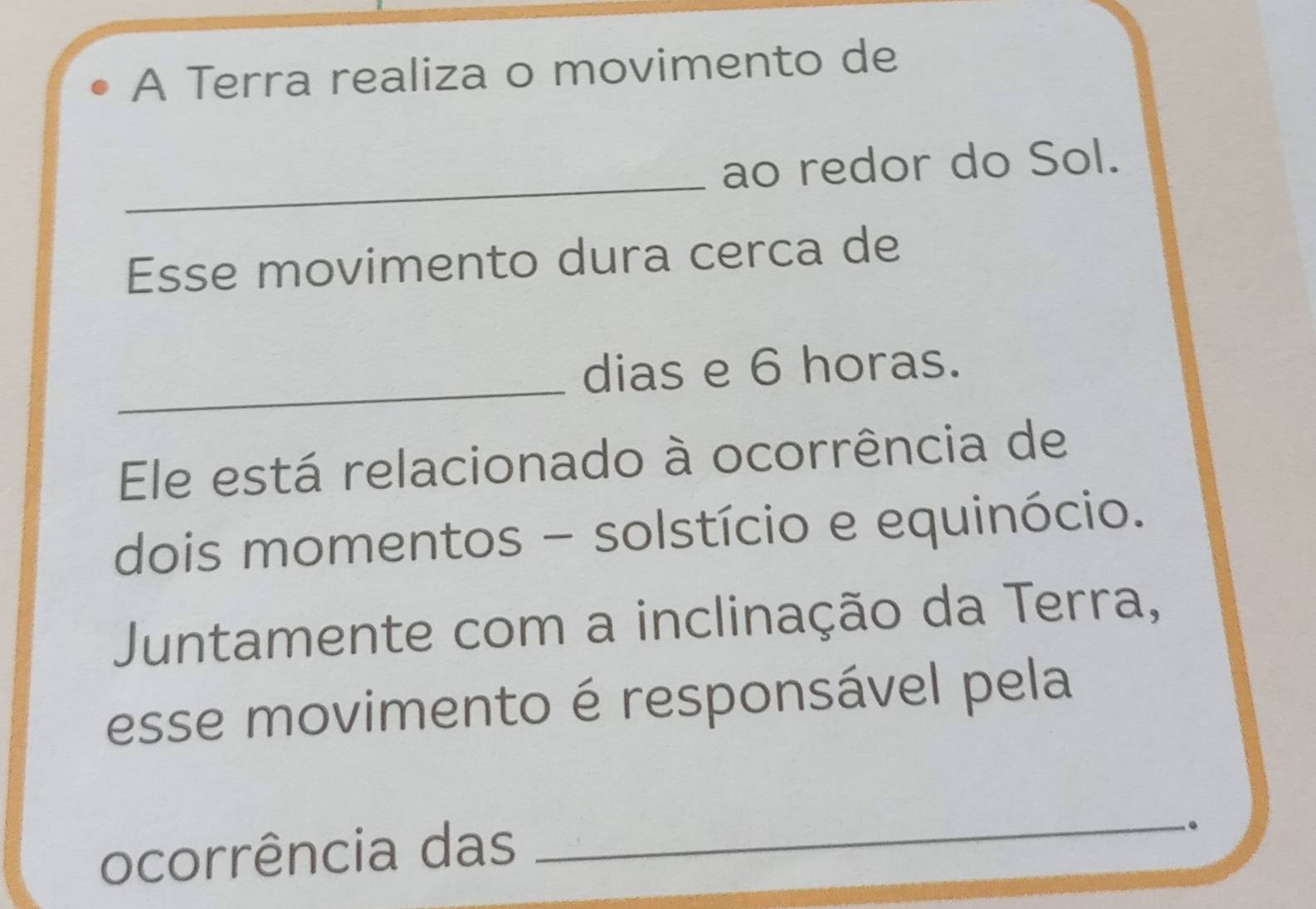 A Terra realiza o movimento de 
_ 
ao redor do Sol. 
Esse movimento dura cerca de 
_ 
dias e 6 horas. 
Ele está relacionado à ocorrência de 
dois momentos - solstício e equinócio. 
Juntamente com a inclinação da Terra, 
esse movimento é responsável pela 
ocorrência das 
_ 
.