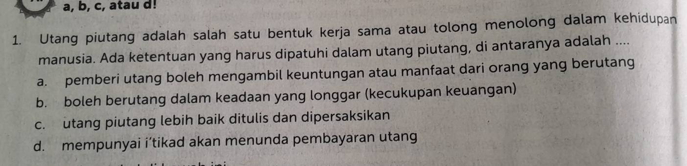 a, b, c, atau d!
1. Utang piutang adalah salah satu bentuk kerja sama atau tolong menolong dalam kehidupan
manusia. Ada ketentuan yang harus dipatuhi dalam utang piutang, di antaranya adalah ....
a. pemberi utang boleh mengambil keuntungan atau manfaat dari orang yang berutang
b. boleh berutang dalam keadaan yang longgar (kecukupan keuangan)
c. utang piutang lebih baik ditulis dan dipersaksikan
d. mempunyai i’tikad akan menunda pembayaran utang