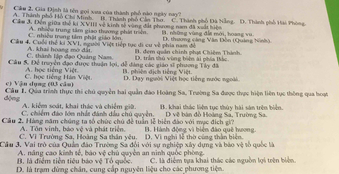 Lr Câu 2. Gia Định là tên gọi xưa của thành phố nào ngày nay?
A. Thành phố Hồ Chí Minh. B. Thành phố Cần Thơ. C. Thành phố Đà Nẵng. D. Thành phố Hài Phòng.
Câu 3. Đến giữa thế ki XVIII về kinh tế vùng đất phương nam đã xuất hiện
A. nhiều trung tâm giao thương phát triển. B. những vùng đất mới, hoang vu.
C. nhiều trung tâm phật giáo lớn. D. thương cảng Vân Đồn (Quảng Ninh).
Câu 4. Cuối thể ki XVI, người Việt tiếp tục di cư về phía nam đề
A. khai hoang mở đất. B. đem quân chinh phạt Chiêm Thành.
C. thành lập đạo Quảng Nam. D. trấn thủ vùng biên ải phía Bắc.
Câu 5. Để truyền đạo được thuận lợi, dễ dàng các giáo sĩ phương Tây đã
A. học tiếng Việt. B. phiên dịch tiếng Việt.
C. học tiếng Hán Việt. D. Dạy người Việt học tiếng nước ngoài.
c) Vận dụng (03 câu)
Câu 1. Qúa trình thực thi chủ quyền hai quần đảo Hoàng Sa, Trường Sa được thực hiện liên tục thông qua hoạt
động
A. kiểm soát, khai thác và chiếm giữ. B. khai thác liên tục thủy hải sản trên biển.
C. chiếm đảo lớn nhất đánh dấu chủ quyền. D vẽ bản đồ Hoàng Sa, Trường Sa.
Câu 2. Hàng năm chúng ta tổ chức chủ đề tuần lễ biển đảo với mục đích gì?
A. Tôn vinh, bảo vệ và phát triển. B. Hành động vì biển đảo quê hương.
C. Vì Trường Sa, Hoàng Sa thân yêu. D. Vì nghi lễ thờ cúng thần biển.
Câu 3. Vai trò của Quần đảo Trường Sa đối với sự nghiệp xây dựng và bảo vệ tổ quốc là
A. nâng cao kinh tế, bảo vệ chủ quyền an ninh quốc phòng.
B. là điểm tiền tiêu bảo vệ Tổ quốc. C. là điểm tựa khai thác các nguồn lợi trên biển.
D. là trạm dừng chân, cung cấp nguyên liệu cho các phương tiện.