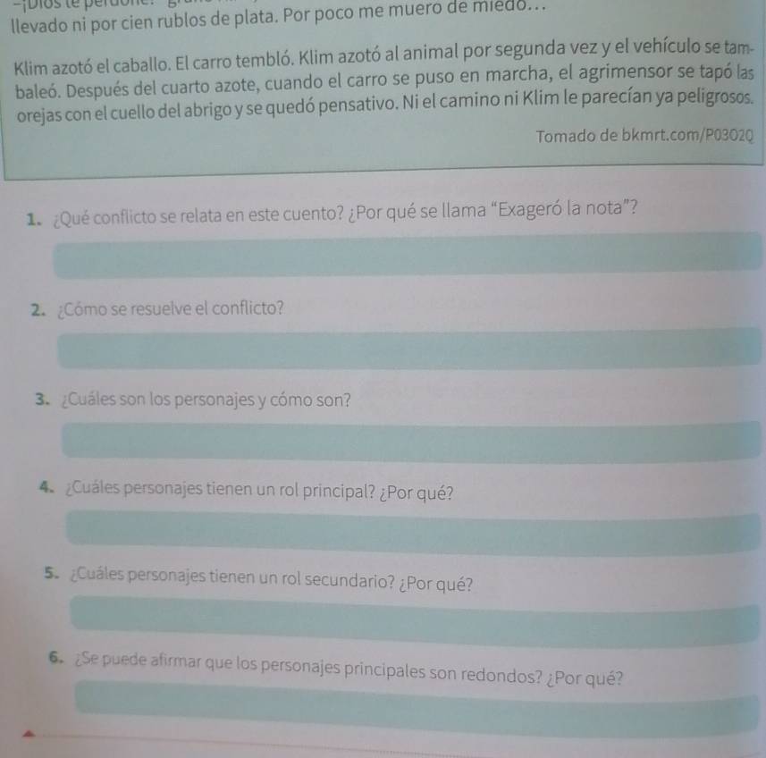 Dios te pera 
llevado ni por cien rublos de plata. Por poco me muero de miedo... 
Klim azotó el caballo. El carro tembló. Klim azotó al animal por segunda vez y el vehículo se tam- 
baleó. Después del cuarto azote, cuando el carro se puso en marcha, el agrimensor se tapó las 
orejas con el cuello del abrigo y se quedó pensativo. Ni el camino ni Klim le parecían ya peligrosos. 
Tomado de bkmrt.com/P03O2Q 
1 ¿Qué conflicto se relata en este cuento? ¿Por qué se llama “Exageró la nota”? 
2. ¿Cómo se resuelve el conflicto? 
3. ¿Cuáles son los personajes y cómo son? 
¿Cuáles personajes tienen un rol principal? ¿Por qué? 
5 ¿Cuáles personajes tienen un rol secundario? ¿Por qué? 
6 ¿Se puede afirmar que los personajes principales son redondos? ¿Por qué?