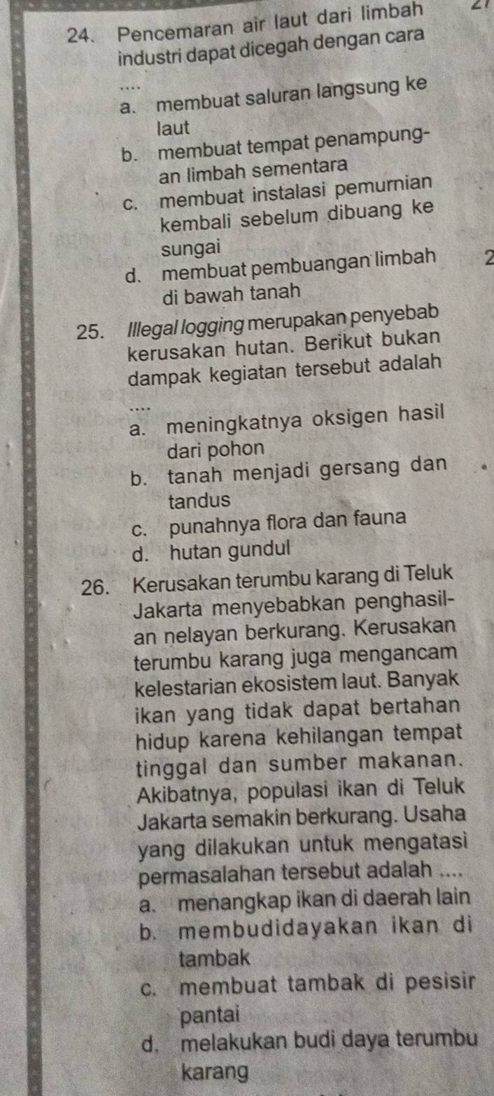 Pencemaran air laut dari limbah 61
industri dapat dicegah dengan cara
….
a. membuat saluran langsung ke
laut
b. membuat tempat penampung-
an limbah sementara
c. membuat instalasi pemurnian
kembali sebelum dibuang ke
sungai
d. membuat pembuangan limbah 2
di bawah tanah
25. Illegal logging merupakan penyebab
kerusakan hutan. Berikut bukan
dampak kegiatan tersebut adalah
a. meningkatnya oksigen hasil
dari pohon
b. tanah menjadi gersang dan
tandus
c. punahnya flora dan fauna
d. hutan gundul
26. Kerusakan terumbu karang di Teluk
Jakarta menyebabkan penghasil-
an nelayan berkurang. Kerusakan
terumbu karang juga mengancam
kelestarian ekosistem laut. Banyak
ikan yang tidak dapat bertahan .
hidup karena kehilangan tempat
tinggal dan sumber makanan.
Akibatnya, populasi ikan di Teluk
Jakarta semakin berkurang. Usaha
yang dilakukan untuk mengatasi 
permasalahan tersebut adalah
a. menangkap ikan di daerah lain
b. membudidayakan ikan di
tambak
c. membuat tambak di pesisir
pantai
d. melakukan budi daya terumbu
karang