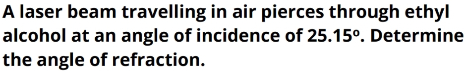 A laser beam travelling in air pierces through ethyl 
alcohol at an angle of incidence of 25.15°. Determine 
the angle of refraction.