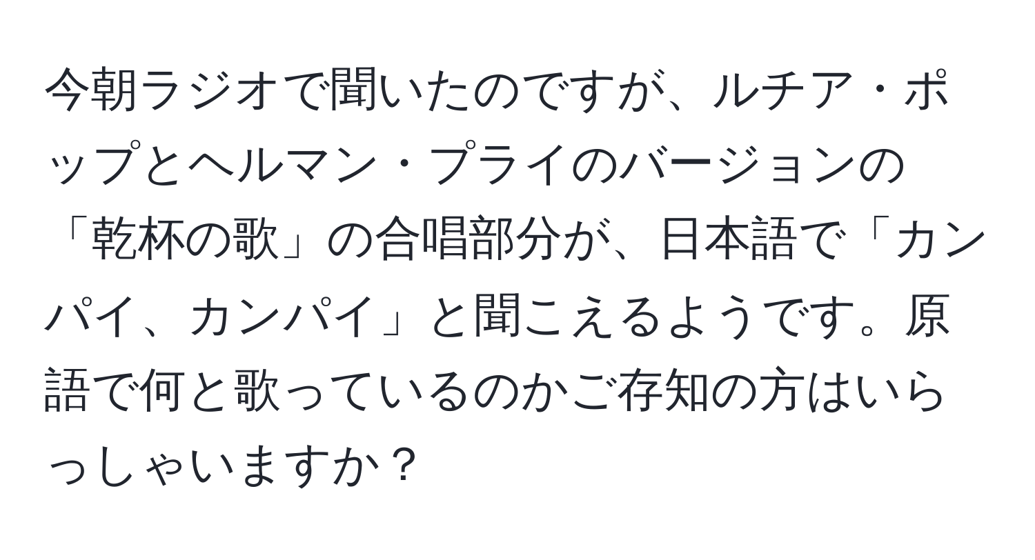 今朝ラジオで聞いたのですが、ルチア・ポップとヘルマン・プライのバージョンの「乾杯の歌」の合唱部分が、日本語で「カンパイ、カンパイ」と聞こえるようです。原語で何と歌っているのかご存知の方はいらっしゃいますか？