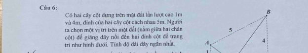 Có hai cây cột dựng trên mặt đất lần lượt cao Im 
và 4m, đỉnh của hai cây cột cách nhau 5m. Người 
ta chọn một vị trí trên mặt đất (nằm giữa hai chân 
cột) đề giăng dây nối đến hai đinh cột để trang 
trí như hình dưới. Tính độ dài dây ngắn nhất.