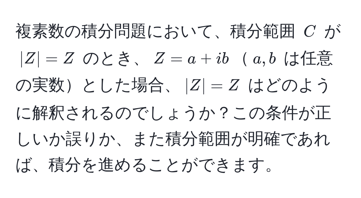 複素数の積分問題において、積分範囲 $C$ が  $|Z| = Z$ のとき、$Z = a + ib$$a, b$ は任意の実数とした場合、$|Z| = Z$ はどのように解釈されるのでしょうか？この条件が正しいか誤りか、また積分範囲が明確であれば、積分を進めることができます。