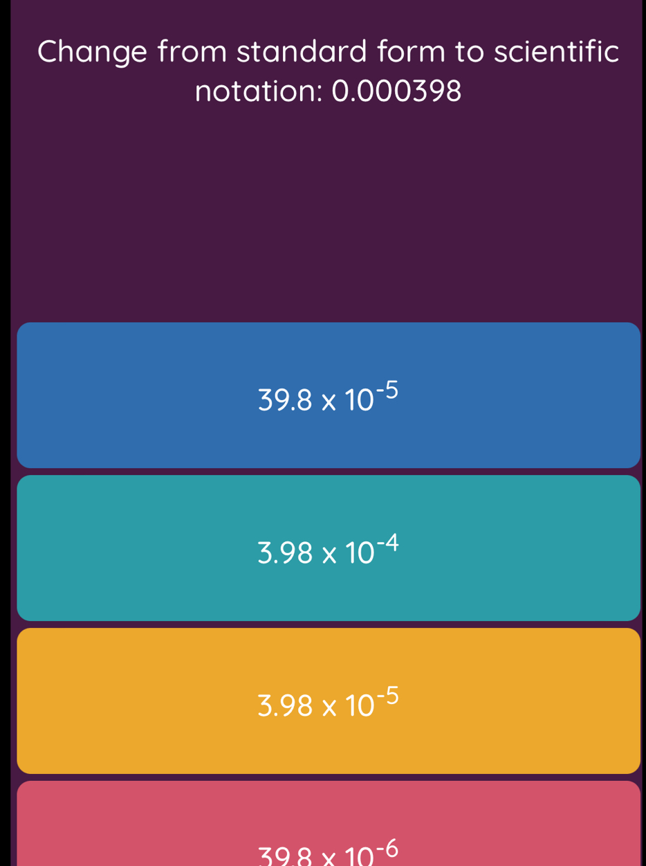 Change from standard form to scientific
notation: 0.000398
39.8* 10^(-5)
3.98* 10^(-4)
3.98* 10^(-5)
398* 10^(-6)