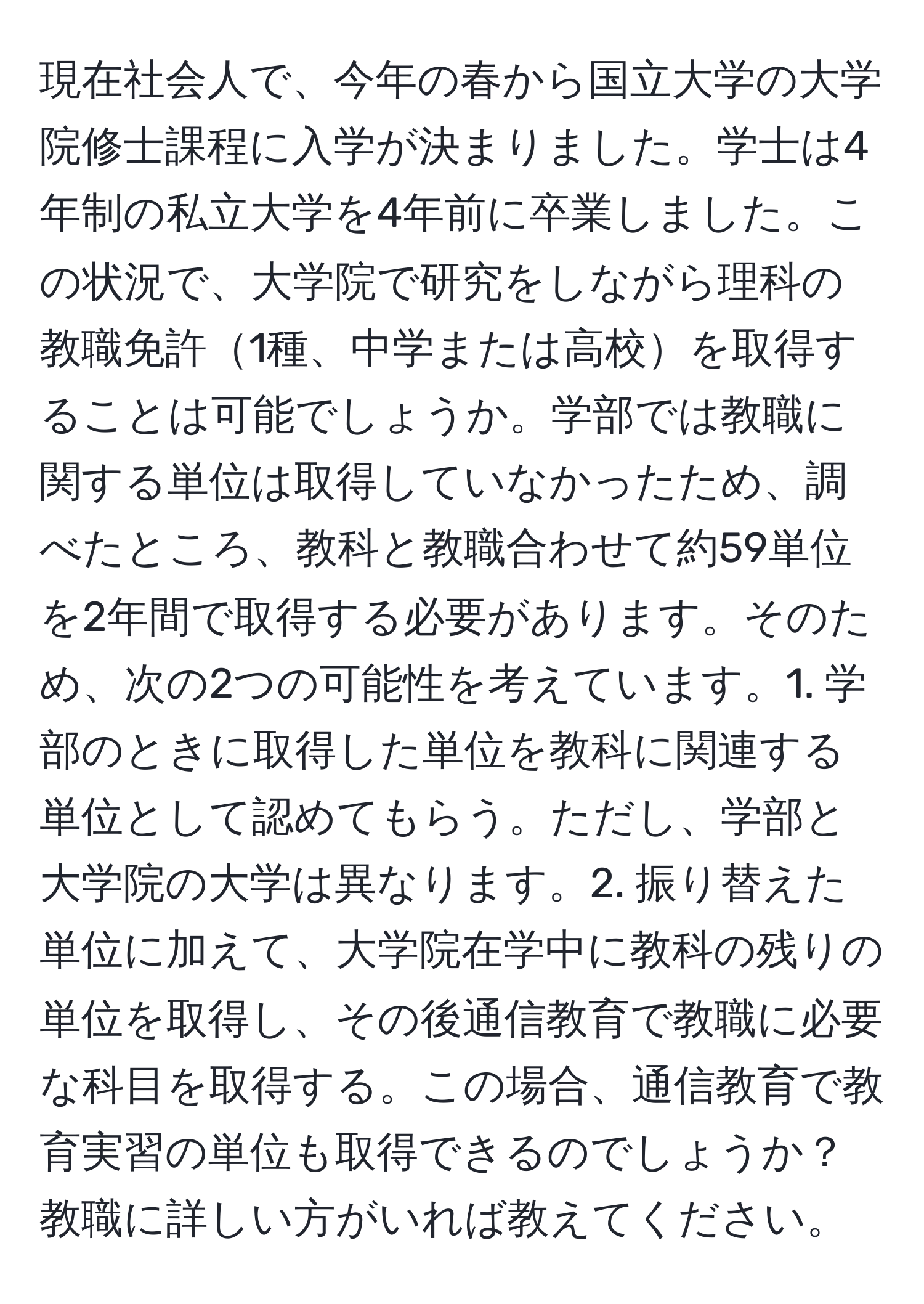 現在社会人で、今年の春から国立大学の大学院修士課程に入学が決まりました。学士は4年制の私立大学を4年前に卒業しました。この状況で、大学院で研究をしながら理科の教職免許1種、中学または高校を取得することは可能でしょうか。学部では教職に関する単位は取得していなかったため、調べたところ、教科と教職合わせて約59単位を2年間で取得する必要があります。そのため、次の2つの可能性を考えています。1. 学部のときに取得した単位を教科に関連する単位として認めてもらう。ただし、学部と大学院の大学は異なります。2. 振り替えた単位に加えて、大学院在学中に教科の残りの単位を取得し、その後通信教育で教職に必要な科目を取得する。この場合、通信教育で教育実習の単位も取得できるのでしょうか？教職に詳しい方がいれば教えてください。