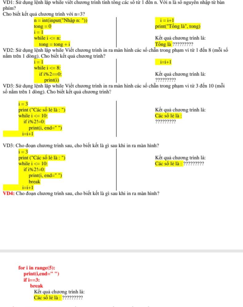 VD1: Sử dụng lệnh lặp while viết chương trình tính tông các sô từ 1 đên n. Với n là số nguyên nhập từ bàn
phím?
Cho biết kết quả chương trình với n=3.,
n= int (input("Nhập n: ")) i=i+1
tan g=0 print("Tổng là", tong)
i=1
while i Kết quả chương trình là:
tong=tong+i Tổng là ?????????
VD2: Sử dụng lệnh lặp while Viết chương trình in ra màn hình các số chần trong phạm vi từ 1 đến 8 (mỗi số
nằm trên 1 dòng). Cho biết kết quả chương trình?
i=1
i=i+1
while i .
if i% 2=0: Kết quả chương trình là:
print(i) ?????????
VD3: Sử dụng lệnh lặp while Viết chương trình in ra màn hình các số chẵn trong phạm vi từ 3 đến 10 (mỗi
số nằm trên 1 dòng). Cho biết kết quả chương trình?
i=3
print C''C ác số lé là : ") Kết quả chương trình là:
while i Các số lẻ là :
if i% 2!=0: ?????????
print(i, end=" ")
i=i+1
VD3: Cho đoạn chương trình sau, cho biết kết là gì sau khi in ra màn hình?
i=3
print (''CC_ac số lẻ là : ")  Kết quả chương trình là:
while i Các số lè là : ?????????
if i% 2!=0:
print(i, end=" ")
break
i=i+1
VD4: Cho đoạn chương trình sau, cho biết kết là gì sau khi in ra màn hình?
for i in range(5):
print(i,end='' ')
if i==3
break
Kết quả chương trình là:
Các số lè là : ?????????