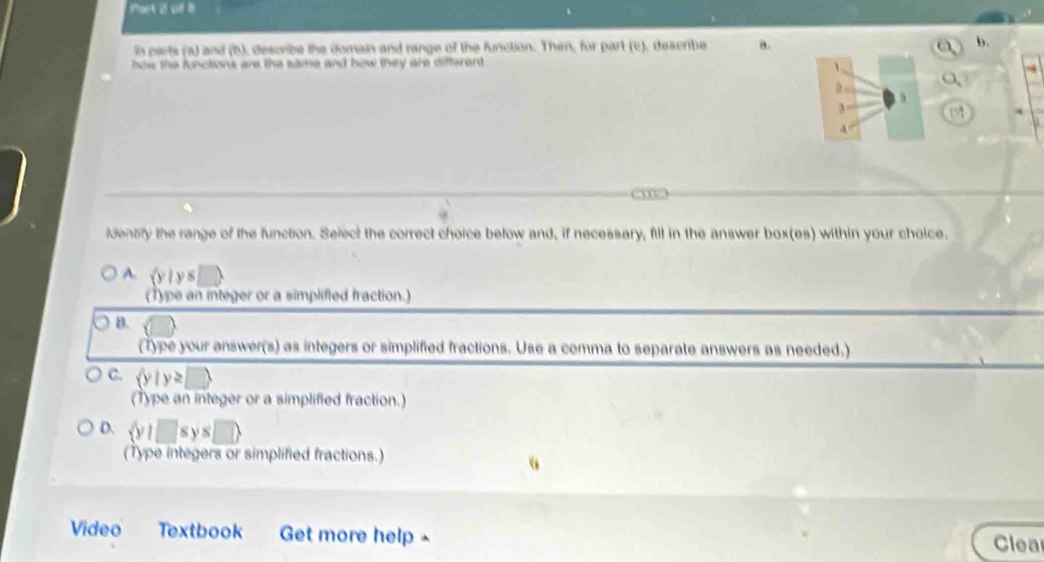 most i u h
in parts (a) and (b), describe the domain and range of the function. Then, for part (c), deacribe a.
bow the functions are the same and how they are difterent.
a
3
A
(m
dentfy the range of the function. Select the correct choice below and, if necessary, fill in the answer box(es) within your choice.
A. iy 8 □ 
(Type an integer or a simplified fraction.)
B.
(Type your answer(s) as integers or simplified fractions. Use a comma to separate answers as needed.)
C.  y|y≥ □ 
(Type an integer or a simplified fraction.)
D.  y|□ sys□ 
(Type integers or simplified fractions.)
Video Textbook Get more help ^
Clea