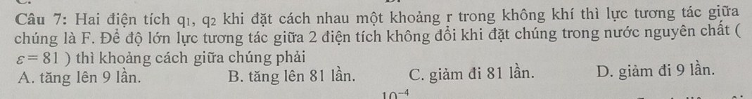 Hai điện tích q1, q2 khi đặt cách nhau một khoảng r trong không khí thì lực tương tác giữa
chúng là F. Để độ lớn lực tương tác giữa 2 điện tích không đổi khi đặt chúng trong nước nguyên chất (
varepsilon =81) thì khoảng cách giữa chúng phải
A. tăng lên 9 lần. B. tăng lên 81 lần. C. giảm đi 81 lần. D. giảm đi 9 lần.
∩ -4