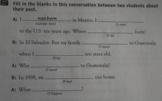 Fill in the blanks in this conversation between two students about 
their past. 
A: I was born in Mexico. I_ 
(example: born) (1 come) 
to the U.S. ten years ago. Where _born? 
(2 be) 
B: In El Salvador. But my family _to Guatemala 
(3 move) 
when I _ten years old. 
(4 be) 
A: Why_ to Guatemala? 
(5 move) 
B: In 1998, we _our home. 
(6 lose) 
A: What __? 
(7 happen)