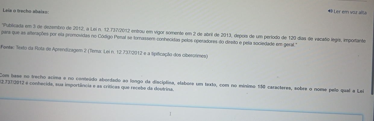 Leia o trecho abaixo: 
Ler em voz alta 
"Publicada em 3 de dezembro de 2012, a Lei n. 12.737/2012 entrou em vigor somente em 2 de abril de 2013, depois de um período de 120 dias de vacatio legis, importante 
para que as alterações por ela promovidas no Código Penal se tornassem conhecidas pelos operadores do direito e pela sociedade em geral." 
Fonte: Texto da Rota de Aprendizagem 2 (Tema: Lei n. 12.737 /2012 e a tipificação dos cibercrimes) 
Com base no trecho acima e no conteúdo abordado ao longo da disciplina, elabore um texto, com no mínimo 150 caracteres, sobre o nome pelo qual a Lei
12.737 /2012 é conhecida, sua importância e as críticas que recebe da doutrina.