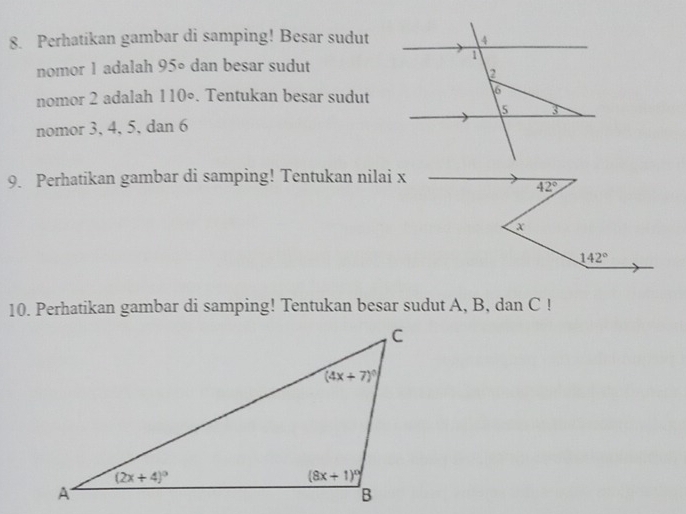 Perhatikan gambar di samping! Besar sudut
nomor 1 adalah 95° dan besar sudut
nomor 2 adalah 110°. Tentukan besar sudut
nomor 3, 4, 5, dan 6
9. Perhatikan gambar di samping! Tentukan nilai x
42°
X
142°
10. Perhatikan gambar di samping! Tentukan besar sudut A, B, dan C !