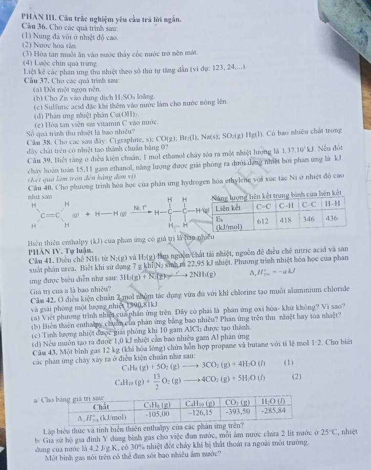 PHAN III. Câu trắc nghiệm yêu cầu trả lời ngắn.
Câu 36, Cho các quả trình sau:
(1) Nung đá vôi ở nhiệt độ cao.
(2) Nước hóa răn
(3) Hòa tan muối ăn vào nước thấy cốc nước trở nên mát.
(4) Luộc chin quả trứng.
Liệt kê các phan ứng thu nhiệt theo số thứ tự tăng dẫn (vi dụ: 123, 24....).
Câu 37. Cho các quá trình sau:
(a) Đột một ngọn nễn.
(b) Cho Zn vào dung dịch H₂SO₄ loãng.
(c) Sulfuric acid đặc khi thêm vào nước làm cho nước nóng lên.
(d) Phan ưng nhiệt phân Cu(OH)₂.
(e) Hòa tan viên sui vitamin C vào nước.
Số quá trình thu nhiệt là bao nhiều? );Br_2(l);Na(s);SO_2(g) ) Hg(l). Có bao nhiêu chất trong
Câu 38. Cho các sau đây: C(graphite, s); CO(g
dày chất trên có nhiệt tao thành chuẩn bằng 0?
Câu 39. Biết rằng ở điều kiện chuẩn, 1 mol ethanol chảy tỏa ra một nhiệt lượng là I,37.10^7kJ Nếu đốt
cháy hoàn toàn 15,11 gam ethanol, năng lượng được giải phỏng ra dưới dạng nhiệt bởi phan ứng là kJ
Kết quả làm tròn đến hàng đơn vị)
Câu 40. Cho phương trình hỏa học của phản ứng hydrogen hóa ethylene với xúc tác Ni ở nhiệt độ cao
H H Năng lượng liên kết trung binh của liên kết
như sau H-H
H H
Ni.1°
)c=c (g) + H _ H (g) H- C -H'(g) Liên kết C=C C-H □ C
E_b 612 418 346 436
H
H=H (kJ/mol)
Biên thiên enthalpy (kJ) của phan ứng có giả trị là bao nhiều
PHÀN IV. Tự luận.
Câu 41. Điều chế NHà từ N_2(g) và H_2(g) làm nguồn chất tải nhiệt, nguồn đề điều chế nitric acid và san
xuất phân urea. Biểt khi sử dụng 7 g khi|N_2 sinh ra 22,95 kJ nhiệt. Phương trình nhiệt hỏa học của phân
ứng được biểu diễn như sau: 3H_2(g)+N_2(g)leftharpoons _ r2NH_3(g) A. H_(201)°=-akJ
Gia trị của a là bao nhiều?
Câu 42, Ở điều kiện chuẩn 2 mol nhộm tác dụng vừa đủ với khí chlorine tạo muối aluminium chloride
và giải phòng một lượng nhiệt 1390,81kJ
(a) Việt phương trình nhiệt của phản ứng trên. Đây cỏ phải là phân ứng oxi hỏa- khứ không? Vi sao?
(b) Biển thiên enthalpy chuẩn của phản ứng bằng bao nhiêu? Phán ứng trên thu nhiệt hay toa nhiệt?
(c) Tính lượng nhiệt được giải phỏng khị 10 gam AlCl₃ được tạo thành.
(d) Nều muồn tạo ra được 1,0 kJ nhiệt cần bao nhiêu gam Al phản ứng
Câu 43. Một bình gas 12 kg (khi hỏa lỏng) chứa hỗn hợp propane và butane với tỉ lệ mol 1:2. Cho biêt
các phản ứng chảy xảy ra ở điễu kiện chuân như sau:
C H_8(g)+5O_2(g)to 3CO_2(g)+4H_2O(l) ( 1 )
C_4H_10(g)+ 13/2 O_2(g)to 4CO_2(g)+5H_2O(l) (2)
C
Lập biêu thức và tỉnh biển thiên enthalpy 
b/ Gia sử hộ gia đình Y dùng bình gas cho việc đun nước, mỗi âm nước chứa 2 lít nước ở 25°C , nhiệt
dung của nước là 4,2 J/g.K, có 30% nhiệt đốt cháy khi bị thất thoát ra ngoài môi trường.
Một bình gas nói trên có thể đun sôi bao nhiêu ẩm nước?