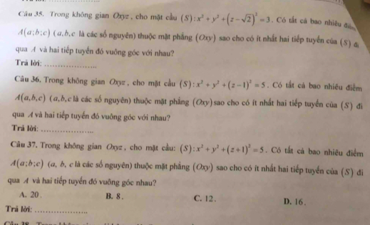 Trong không gian Oxyz , cho mặt cầu (S):x^2+y^2+(z-sqrt(2))^2=3. Có tắt cá bao nhiêu đự
A(a;b:c) ( a.b.c là các số nguyên) thuộc mặt phẳng (Oxy) sao cho có ít nhất hai tiếp tuyển của (S) &
qua A và hai tiếp tuyển đó vuông góc với nhau?
Trã lời:_
Câu 36. Trong không gian Oxyz , cho mặt cầu (S): x^2+y^2+(z-1)^2=5 , Có tất cả bao nhiều điễm
A(a,b,c) (a, b,clà các số nguyên) thuộc mặt phẳng (Oxy)sao cho có ít nhất hai tiếp tuyến của (S) đi
qua A và hai tiếp tuyển đó vuông góc với nhau?
Trả lời:_
Câu 37. Trong không gian Oxyz, cho mặt cầu: (S):x^2+y^2+(z+1)^2=5. Có tất cả bao nhiêu điểm
A(a;b;c) (a, b, c là các số nguyên) thuộc mặt phẳng (Oxy) sao cho có ít nhất hai tiếp tuyến của (S) đi
qua A và hai tiếp tuyển đó vuông góc nhau?
A. 20 B. 8. C. 12. D. 16.
Trả lời:_