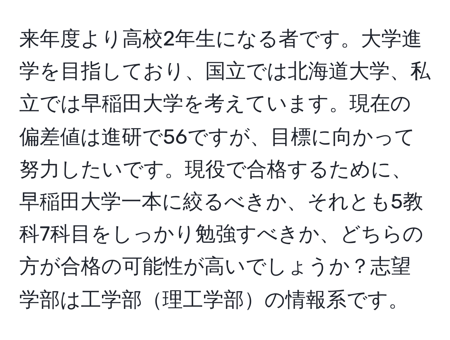 来年度より高校2年生になる者です。大学進学を目指しており、国立では北海道大学、私立では早稲田大学を考えています。現在の偏差値は進研で56ですが、目標に向かって努力したいです。現役で合格するために、早稲田大学一本に絞るべきか、それとも5教科7科目をしっかり勉強すべきか、どちらの方が合格の可能性が高いでしょうか？志望学部は工学部理工学部の情報系です。