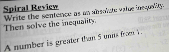 Spiral Review 
Write the sentence as an absolute value inequality. 
Then solve the inequality. 
A number is greater than 5 units from 1.